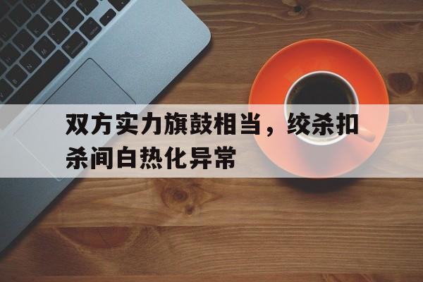 双方实力旗鼓相当，绞杀扣杀间白热化异常